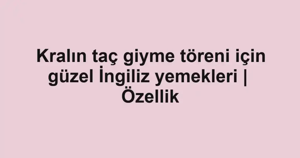 Kralın taç giyme töreni için güzel İngiliz yemekleri | Özellik