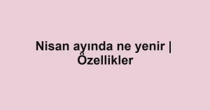 Nisan ayında ne yenir | Özellikler